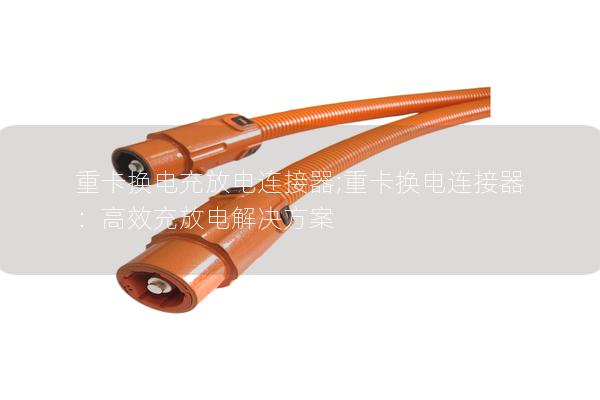 重卡换电充放电连接器;重卡换电连接器：高效充放电解决方案