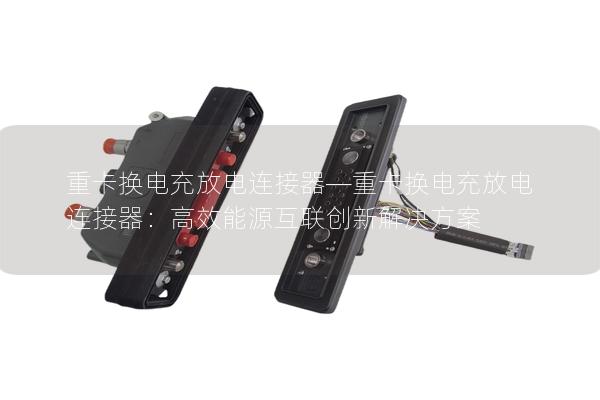 重卡换电充放电连接器—重卡换电充放电连接器：高效能源互联创新解决方案