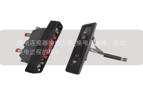换电连接器换电过程_换电连接器：高效换电过程的核心