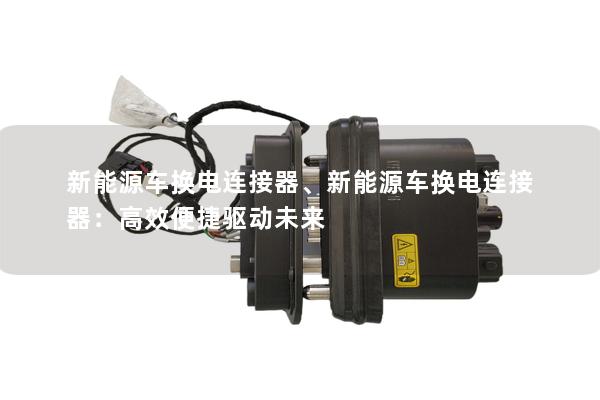 新能源车换电连接器、新能源车换电连接器：高效便捷驱动未来